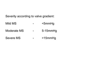 Severity according to valve gradient:
Mild MS - <5mmHg
Moderate MS - 5-15mmHg
Severe MS - >15mmHg
 