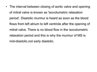 • The interval between closing of aortic valve and opening
of mitral valve is known as 'isovolumetric relaxation
period'. Diastolic murmur is heard as soon as the blood
flows from left atrium to left ventricle after the opening of
mitral valve. There is no blood flow in the isovolumetric
relaxation period and this is why the murmur of MS is
mid-diastolic,not early diastolic.
 