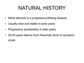 NATURAL HISTORY
• Mitral stenosis is a progressive,lifelong disease.
• Usually slow and stable in early years
• Progressive acceleration in later years
• 20-40 years latency from rheumatic fever to symptom
onset.
 