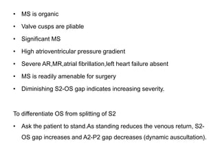 • MS is organic
• Valve cusps are pliable
• Significant MS
• High atrioventricular pressure gradient
• Severe AR,MR,atrial fibrillation,left heart failure absent
• MS is readily amenable for surgery
• Diminishing S2-OS gap indicates increasing severity.
To differentiate OS from splitting of S2
• Ask the patient to stand.As standing reduces the venous return, S2-
OS gap increases and A2-P2 gap decreases (dynamic auscultation).
 