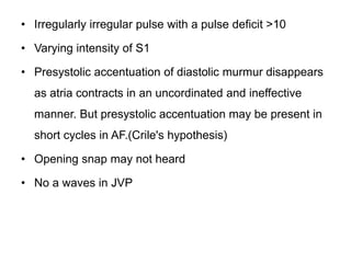 • Irregularly irregular pulse with a pulse deficit >10
• Varying intensity of S1
• Presystolic accentuation of diastolic murmur disappears
as atria contracts in an uncordinated and ineffective
manner. But presystolic accentuation may be present in
short cycles in AF.(Crile's hypothesis)
• Opening snap may not heard
• No a waves in JVP
 