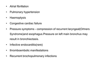 • Atrial fibrillation
• Pulmonary hypertension
• Haemoptysis
• Congestive cardiac failure
• Pressure symptoms - compression of recurrent laryngeal(Ortners
Syndrome)and esophagus.Pressure on left main bronchus may
result in bronchiectasis.
• Infective endocarditis(rare)
• thromboembolic manifestations
• Recurrent brochopulmonary infections
 
