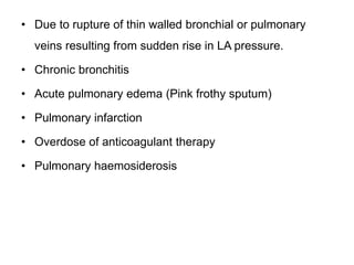 • Due to rupture of thin walled bronchial or pulmonary
veins resulting from sudden rise in LA pressure.
• Chronic bronchitis
• Acute pulmonary edema (Pink frothy sputum)
• Pulmonary infarction
• Overdose of anticoagulant therapy
• Pulmonary haemosiderosis
 