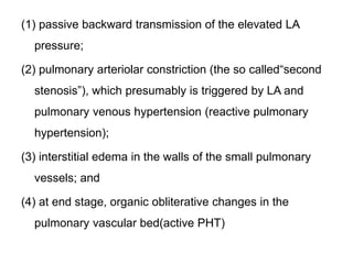 (1) passive backward transmission of the elevated LA
pressure;
(2) pulmonary arteriolar constriction (the so called“second
stenosis”), which presumably is triggered by LA and
pulmonary venous hypertension (reactive pulmonary
hypertension);
(3) interstitial edema in the walls of the small pulmonary
vessels; and
(4) at end stage, organic obliterative changes in the
pulmonary vascular bed(active PHT)
 