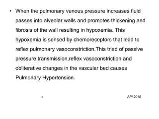 • When the pulmonary venous pressure increases fluid
passes into alveolar walls and promotes thickening and
fibrosis of the wall resulting in hypoxemia. This
hypoxemia is sensed by chemoreceptors that lead to
reflex pulmonary vasoconstriction.This triad of passive
pressure transmission,reflex vasoconstriction and
obliterative changes in the vascular bed causes
Pulmonary Hypertension.
» API 2015
 