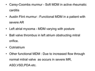 • Carey-Coombs murmur - Soft MDM in active rheumatic
carditis
• Austin Flint murmur : Functional MDM in a patient with
severe AR
• Left atrial myxoma - MDM varying with posture
• Ball valve thrombus in left atrium obstructing mitral
orifice.
• Cotriatrium
• Other functional MDM : Due to increased flow through
normal mitral valve as occurs in severe MR,
ASD,VSD,PDA etc.
 