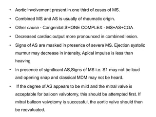• Aortic involvement present in one third of cases of MS.
• Combined MS and AS is usually of rheumatic origin.
• Other cause - Congenital SHONE COMPLEX - MS+AS+COA
• Decreased cardiac output more pronounced in combined lesion.
• Signs of AS are masked in presence of severe MS. Ejection systolic
murmur may decrease in intensity, Apical impulse is less than
heaving
• In presence of significant AS,Signs of MS i.e. S1 may not be loud
and opening snap and classical MDM may not be heard.
• If the degree of AS appears to be mild and the mitral valve is
acceptable for balloon valvotomy, this should be attempted first. If
mitral balloon valvotomy is successful, the aortic valve should then
be reevaluated.
 