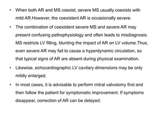 • When both AR and MS coexist, severe MS usually coexists with
mild AR.However, the coexistent AR is occasionally severe.
• The combination of coexistent severe MS and severe AR may
present confusing pathophysiology and often leads to misdiagnosis.
MS restricts LV filling, blunting the impact of AR on LV volume.Thus,
even severe AR may fail to cause a hyperdynamic circulation, so
that typical signs of AR are absent during physical examination.
• Likewise, echocardiographic LV cavitary dimensions may be only
mildly enlarged.
• In most cases, it is advisable to perform mitral valvotomy first and
then follow the patient for symptomatic improvement. If symptoms
disappear, correction of AR can be delayed.
 