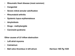 • Rheumatic Heart disease (most common)
• Congenital
• Severe mitral annular calcification
• Rheumatoid arthritis
• Systemic lupus erythematosus
• Amyloidosis
• Drugs - methylsergide
• Carcinoid syndrome
Other causes of LV inflow obstruction
• Left atrial myxoma
• Cotriatrium
• Ball valve thrombus in left atrium Harrison 19E Pg.1539
 