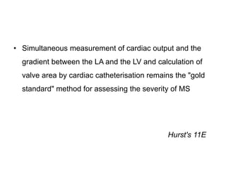• Simultaneous measurement of cardiac output and the
gradient between the LA and the LV and calculation of
valve area by cardiac catheterisation remains the "gold
standard" method for assessing the severity of MS
Hurst's 11E
 