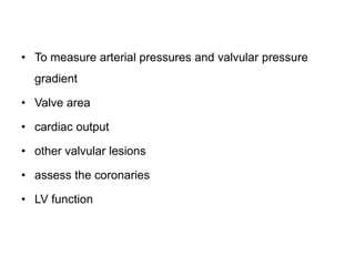 • To measure arterial pressures and valvular pressure
gradient
• Valve area
• cardiac output
• other valvular lesions
• assess the coronaries
• LV function
 