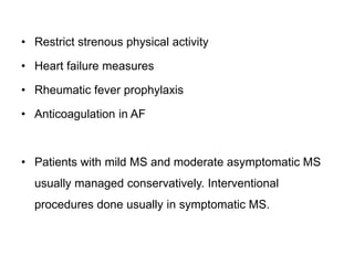 • Restrict strenous physical activity
• Heart failure measures
• Rheumatic fever prophylaxis
• Anticoagulation in AF
• Patients with mild MS and moderate asymptomatic MS
usually managed conservatively. Interventional
procedures done usually in symptomatic MS.
 