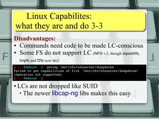 WWhhaatt LLCC ffoorr ppiinngg?? 22--33 
We get many capabilities to choose from: 
AUDIT_CONTROL AUDIT_WRITE BLOCK_SUSPEND CHOWN DAC_OVERRIDE DAC_READ_SEARCHC 
AP_LEASE 
FOWNER FSETID IPC_LOCK IPC_OWNER KILL LEASE 
LINUX_IMMUTABLE MAC_ADMIN MAC_OVERRIDE MKNOD NET_ADMIN NET_BIND_SERVICE 
This is what we need now 
NET_RAW SETGID SETFCAP SETPCAP SETUID SYS_ADMIN 
SYS_BOOT SYS_CHROOT SYS_MODULE SYS_NICE SYS_PACCT SYS_PTRACE 
SYS_RAWIO SYS_RESOURCE SYS_TIME SYS_TTY_CONFIG SYSLOG WAKE_ALARM 
 