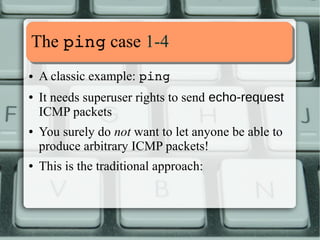 MMaannaaggiinngg LLCCss 11--44 
Capabilities can be handled whith commands: 
➢ getcap, display file capabilities 
➢ setcap, set file capabilities 
➢ getpcaps, display process capabilities 
➢ capsh, capability shell wrapper 
Each capability can have these sets associated: 
➢ p, process is permitted the capability 
➢ e, capability is marked as effective 
➢ i, capability is inherited after an execve() 
This has become a bit 
 