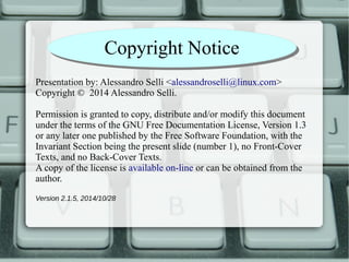 CCooppyyrriigghhtt NNoottiiccee 
Presentation by: Alessandro Selli <alessandroselli@linux.com> 
Copyright © 2014 Alessandro Selli. 
Permission is granted to copy, distribute and/or modify this document 
under the terms of the GNU Free Documentation License, Version 1.3 
or any later one published by the Free Software Foundation, with the 
Invariant Section being the present slide (number 1), no Front-Cover 
Texts, and no Back-Cover Texts. 
A copy of the license is available on-line or can be obtained from the 
author. 
Version 2.1.5, 2014/10/28 
 