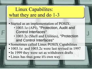 Linux Capabilites: 
what they are and do 1-3 
● Started as an implementation of POSIX: 
 1003.1e (API), "Protection, Audit and 
Control Interfaces" 
 1003.2c (Shell and Utilities), "Protection 
and Control Interfaces" 
● Sometimes called Linux POSIX Capabilities 
● 1003.1e and 1003.2c were last revised in 1997 
● In 1999 they were set as withdrawn drafts 
● Linux has thus gone it's own way 
 