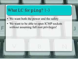 Extracting and Decoding LC info 
2-4 
Decoding Hex LC bitmap: 
[alessandro@ubuntu ~]$ grep ^Cap /proc/$$/status 
CapInh: 0000000000000000 
CapPrm: 0000000000000022 
CapEff: 0000000000000022 
CapBnd: 0000001fffffffff 
[alessandro@ubuntu ~]$ capsh ­­decode= 
0000000000000000 
0x0000000000000000= 
[alessandro@ubuntu ~]$ capsh ­­decode= 
0000000000000022 
0x0000000000000022=cap_dac_override,cap_kill 
[alessandro@ubuntu ~]$ 
Still represented as a set 
 