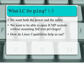 Extracting and Decoding LC info 
3-4 
0000001fffffffff = Capability Bounding Set 
1 = allowable cap (kept if present) 
0 = masked cap (or no LC associated to bit) 
Bits are mapped one-to-one to a LC 
0000001fffffffff is a 64-bit mask 
● It's been a 64 bit mask since libcap vers. 2.03 
● Before it was 32-bit 
 