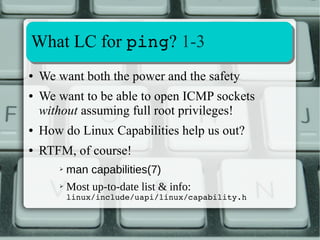 Extracting and Decoding LC info 
4-4 
Number of bit-mapped capabilities is consistent 
with zero-based value stored in 
/proc/sys/kernel/cap_last_cap 
Kernel 3.14.19:1fffffffff → 1+9*4=37 
/proc/sys/kernel/cap_last_cap = 36 
Kernel 3.16.3: 3fffffffff → 2+9*4=38 
/proc/sys/kernel/cap_last_cap = 37 
 