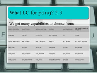SSyysstteemm CCoonnffiigguurraattiioonn 11--22 
capability.conf1: users who inherit LCs 
[root@ubuntu ~]# cat /etc/security/capability.conf 
cap_kill alessandro 
none * 
[root@ubuntu ~]# 
Changes are effective after a new login: 
Ubuntu 14.04.1 LTS ubuntu tty1 
If missing all users get all 
available capabilities! 
CAP_KILL is now inherited 
ubuntu login: alessandro 
Password: 
[alessandro@ubuntu ~]$ getpcaps $$ 
Capabilities for `8586': = cap_kill+i 
[alessandro@ubuntu ~]$ 
 
