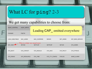 Capability aassssiiggnnmmeenntt 11--1100 
2.2.11 2.6.25 optional 
2.6.33 built-in 
System-wide bounding-set Per-thread bounding-set 
● Before 2.6.25 Bounding Set was system-wide 
● Beginning 2.6.25 it's per-thread 
● Can be dropped by process with CAP_SETPCAP 
via prctl(2) PR_CAPBSET_DROP operation 
● Inherited at fork(2), preserved on execve(2) 
● Optional until 2.6.33, then built-in 
 