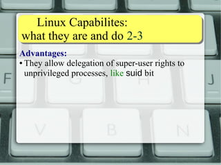 Linux Capabilites: 
what they are and do 2-3 
Advantages: 
● They allow delegation of super-user rights to 
unprivileged processes, like suid bit 
● They are recorded on the filesystem, like suid bit 
● They do not work on a “everything or nothing” 
basis, unlike suid 
In short: 
● they allow a process to do some selected things 
with root rights, while not anything else 
 