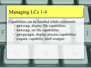 Capability aassssiiggnnmmeenntt 33--1100 
N New P Previous F Capab. set to the File 
e Effective 
capability p Permitted capability i Inherited capability 
CBS Capability Bounding Set1 
Now they are computed this way: 
Np (Pi∪Fi)∩(Fp∪CBS) 
Ne Fe ? Np : 02 
Ni Pi 
2) Not and AND any more, because Effective set is a bit, no longer a set (one bit per capability) as it 
used to be. 
 