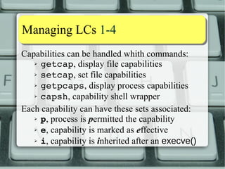 Capability aassssiiggnnmmeenntt 44--1100 
What does the Capability Bounding Set do? 
1) On an execve(2), it ANDs out thread's 
permitted caps from file's permitted caps. 
2) Limits thread's inheritable caps that can be 
added with a capset(2) (kernel >= 2.6.25). 
a)Filtered capability can still be permitted 
b)Inheritable cap can still be set if it's in 
file's inheritable set. 
 