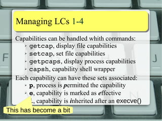Capability aassssiiggnnmmeenntt 55--1100 
Possibile security risk: undesired permitted caps. 
Consider the situation: 
1) Parent process has CAP_X Inh, not in CBS 
2) CAP_X cannot be in Perm set 
a) But it is retained in Inh set by children 
3) Process can still exec child with CAP_X in 
both Perm and Inh sets! 
Dropping CBS can instill a false sense of security! 
Alone it's not sufficient! 
 