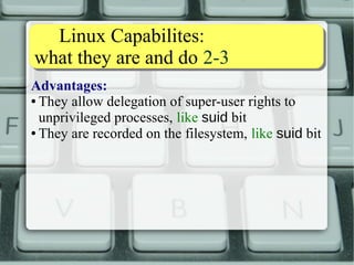 Linux Capabilites: 
what they are and do 3-3 
Disadvantages: 
● Commands need code to be made LC-conscious 
● Some FS do not support LC (NFS v.3, though squashfs, 
tmpfs and f2fs now do): 
[root@debian ~]# getcap /mnt/nfs/nfsserver/dumpdates 
Failed to get capabilities of file `/mnt/nfs/nfsserver/dumpdates' 
(Operation not supported) 
[root@debian ~]# 
● LCs are not dropped like SUID 
 The newer libcap-ng libs makes this easy 
 