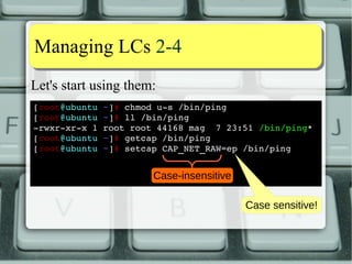 DDiissttrroo ssttaattuuss 44--77 
Let's see one case where LC do not work: 
[alessandro@fedora ~]$ ll /usr/bin/at 
­rwsr­xr­x 
1 root root 53208 5 dic 12.34 /usr/bin/at 
[alessandro@fedora ~]$ getcap /usr/bin/at 
[alessandro@fedora ~]$ 
Let's strip off the SUID bit and any cap: 
[root@fedora ~]# chmod u­s 
/usr/bin/at 
[root@fedora ~]# setcap ­r 
/usr/bin/at 
[root@fedora ~]# 
[alessandro@fedora ~]$ at ­f 
~/bin/at.sh now+5min 
cannot set egid: Operation not permitted 
[alessandro@fedora ~]$ 
 