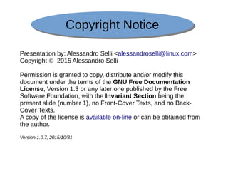 Copyright NoticeCopyright Notice
Presentation by: Alessandro Selli <alessandroselli@linux.com>
Copyright © 2015 Alessandro Selli
Permission is granted to copy, distribute and/or modify this
document under the terms of the GNU Free Documentation
License, Version 1.3 or any later one published by the Free
Software Foundation, with the Invariant Section being the
present slide (number 1), no Front-Cover Texts, and no Back-
Cover Texts.
A copy of the license is available on-line or can be obtained from
the author.
Version 1.0.7, 2015/10/31
 