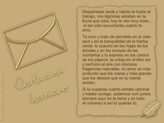 Despertaste tarde y rápido te fuiste al trabajo, mis lágrimas estaban en la lluvia que caía, hoy te ves muy triste...  si tan sólo escucharas cuánto te amo. Te amo y trato de decírtelo en el cielo azul y en la tranquilidad de la hierba verde, lo susurro en las hojas de los árboles y en los arroyos de las montañas y lo expreso en los cantos de los pájaros, te cobijo en el tibio sol y perfumo el aire con olorosas fragancias naturales, mi amor es más profundo que los mares y más grande que los deseos que en tu mente anidan.  Si tú supieras cuánto anhelo caminar y hablar contigo, podemos vivir juntos siempre aquí en la tierra y en todo  el universo si así lo quieres tú;  
