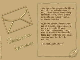 yo sé que te han dicho que la vida es muy difícil, pero si sabes ser mi amigo jamás tendrás dificultades y además mi Padre, que es el tuyo, también te ama mucho y me ha pedido que te proteja.  Yo, te amo como Él y sólo espero que me pidas que te acompañe, te guíe y te aconseje; llámame, búscame, cuenta conmigo, tengo miles de maravillas que ofrecerte, deseo que veas la vida como es, un juego permanente y lleno de aventuras. ¿Podrías hablarme hoy?  
