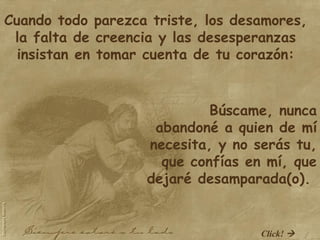 Cuando todo parezca triste, los desamores, la falta de creencia y las desesperanzas insistan en tomar cuenta de tu corazón: Búscame, nunca abandoné a quien de mí necesita, y no serás tu, que confías en mí, que dejaré desamparada(o).  Click!   
