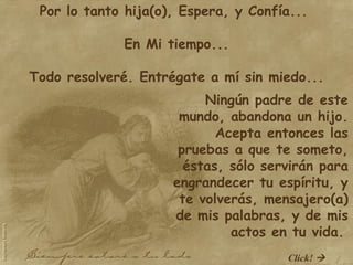 Por lo tanto hija(o), Espera, y Confía...  En Mi tiempo...   Todo resolveré. Entrégate a mí sin miedo... Ningún padre de este mundo, abandona un hijo. Acepta entonces las pruebas a que te someto, éstas, sólo servirán para engrandecer tu espíritu, y te volverás, mensajero(a) de mis palabras, y de mis actos en tu vida.   Click!   