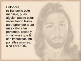 Entonces, re-transmite este mensaje, pues alguien puede estar necesitando leerlo  para aprender a dar más valor a las personas, cosas y situaciones que le son impuestas, no por ellas mismas, sino por DIOS. 