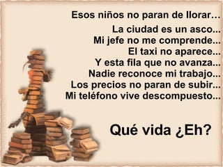 Esos niños no paran de llorar… La ciudad es un asco... Mi jefe no me comprende... El taxi no aparece... Y esta fila que no avanza... Nadie reconoce mi trabajo... Los precios no paran de subir... Mi teléfono vive descompuesto... Qué vida ¿Eh? 