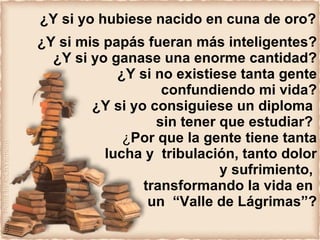 ¿Y si yo hubiese nacido en cuna de oro? ¿Y si mis papás fueran más inteligentes? ¿Y si yo ganase una enorme cantidad? ¿Y si no existiese tanta gente confundiendo mi vida? ¿Y si yo consiguiese un diploma  sin tener que estudiar?   ¿ Por que la gente tiene tanta lucha y  tribulación, tanto dolor y sufrimiento,  transformando la vida en  un  “Valle de Lágrimas”? 