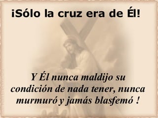 ¡Sólo la cruz era de Él! Y Él nunca maldijo su condición de nada tener, nunca murmuró y jamás blasfemó ! 
