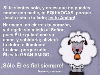 Si te sientes solo, y crees que no puedes contar con nadie, te EQUIVOCAS, porque Jesús está a tu lado;  es tu Amigo ! Hermano, no cierres tu corazón,  y dirígete sin miedo al Señor,  pues Él te guiará con su  amor  y sabiduría; aliviará  tu dolor, e iluminará  tu alma, porque sólo  Él es tu GRAN AMIGO; ¡Sólo Él es fiel siempre! Desconozco su autor 