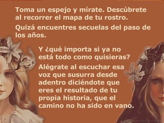 Toma un espejo y mírate. Descúbrete al recorrer el mapa de tu rostro. Quizá encuentres secuelas del paso de los años.  Y ¿qué importa si ya no está todo como quisieras? Alégrate al escuchar esa voz que susurra desde adentro diciéndote que eres el resultado de tu propia historia, que el camino no ha sido en vano. 