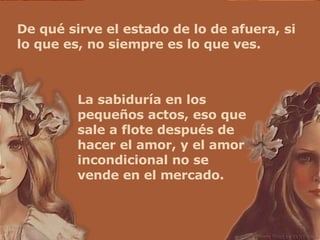 De qué sirve el estado de lo de afuera, si lo que es, no siempre es lo que ves. La sabiduría en los pequeños actos, eso que sale a flote después de hacer el amor, y el amor incondicional no se vende en el mercado. 