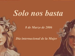Solo nos basta 8 de Marzo de 2006 Día internacional de la Mujer 