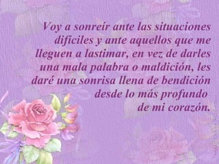 Voy a sonreír ante las situaciones difíciles y ante aquellos que me lleguen a lastimar, en vez de darles una mala palabra o maldición, les daré una sonrisa llena de bendición desde lo más profundo  de mi corazón. 