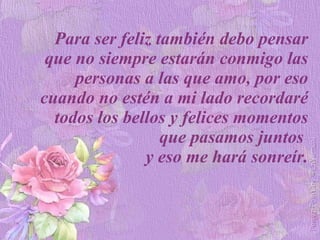 Para ser feliz también debo pensar que no siempre estarán conmigo las personas a las que amo, por eso cuando no estén a mi lado recordaré todos los bellos y felices momentos que pasamos juntos  y eso me hará sonreír. 