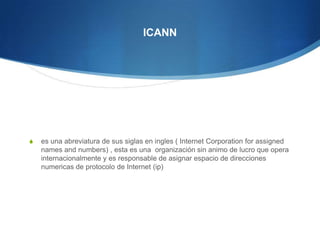 ICANN es una abreviatura de sus siglas en ingles ( Internet Corporation forassignednamesandnumbers) , esta es una  organización sin animo de lucro que opera internacionalmente y es responsable de asignar espacio de direcciones numericas de protocolo de Internet (ip) 