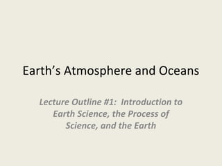 Earth’s Atmosphere and Oceans
Lecture Outline #1: Introduction to
Earth Science, the Process of
Science, and the Earth
 