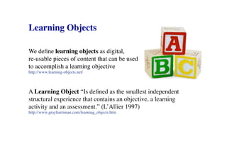 Learning Objects

We define learning objects as digital,
re-usable pieces of content that can be used
to accomplish a learning objective
http://www.learning-objects.net/



A Learning Object “Is defined as the smallest independent
structural experience that contains an objective, a learning
activity and an assessment.” (L’Allier 1997)
http://www.grayharriman.com/learning_objects.htm
 