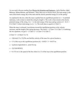 As you read in the pre-reading from Physics for Scientists and Engineers - 1e by Hawkes, Iqbal,
Mansour, Milner-Bolotin, and Williams; "Since there are no friction forces, the total energy is the
sum of the kinetic energy (K) of the mass and the electric potential energy (U) of the spring."
As explained in the text, when the mass is pulled from its equilibrium position to x = A and held
stationary, work is done to stretch the string by length A. The work is then stored as the electric
potential energy of the string. At x = A, the total energy of the mass-spring system is E = K+U =
0+(1/2)kA^2 where total energy is at x = A. The work done is equal to (1/2)kA^2.
When the mass is released, it accelerates toward the equilibrium position so the velocity
increases, and the length of the spring decreases. The total E = (1/2)mv^2+(1/2)kx^2. Combining
the two equations, we get E = (1/2)kA^2 = (1/2)mv^2+(1/2)kx^2.
(1/2)mv^2 = (1/2)k(A^2-x^2)
v = √[(k/m)(A^2-x^2)] We can find the velocity of the mass for a given location x.
x = 1/3 of the way to the equilibrium position (A) = 0.0525 / 3 = 0.0175 m
v = √[(30.0/2.5)[(0.0525)^2 - (0.0175)^2]]
v = √[(12)(0.00245)]
v = 0.1715 m/s is the speed of the box when it is 1/3 of the way to the equilibrium position.
 